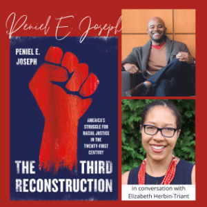 V THE THIRD RECONSTRUCTION: AMERICA’S STRUGGLE FOR RACIAL JUSTICE IN THE TWENTY-FIRST CENTURY with Peniel Joseph and Elizabeth Herbin-Triant (Virtual)