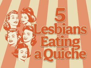 5 LESBIANS EATING A QUICHE